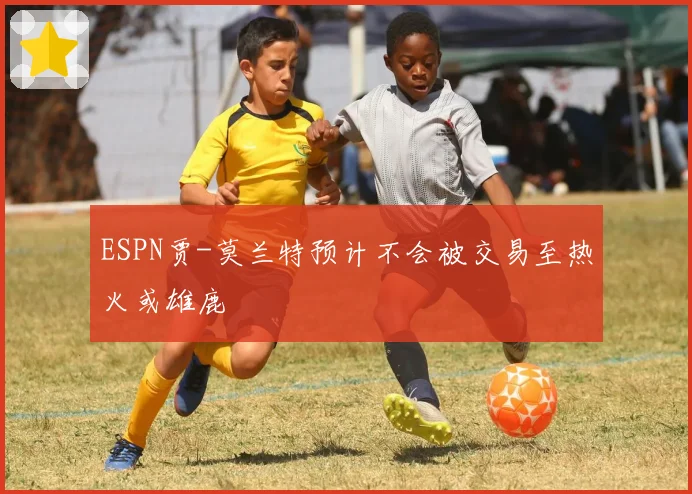 ESPN贾-莫兰特预计不会被交易至热火或雄鹿